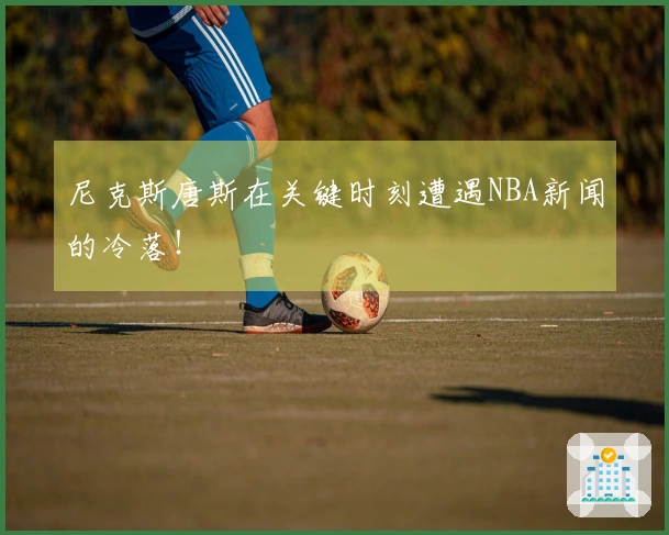 尼克斯唐斯在关键时刻遭遇NBA新闻的冷落!