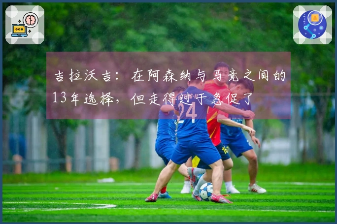 吉拉沃吉：在阿森纳与马竞之间的13年选择，但走得过于急促了