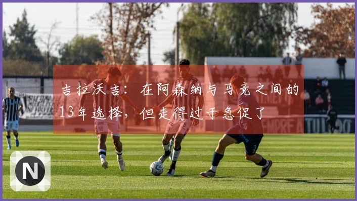 吉拉沃吉：在阿森纳与马竞之间的13年选择，但走得过于急促了